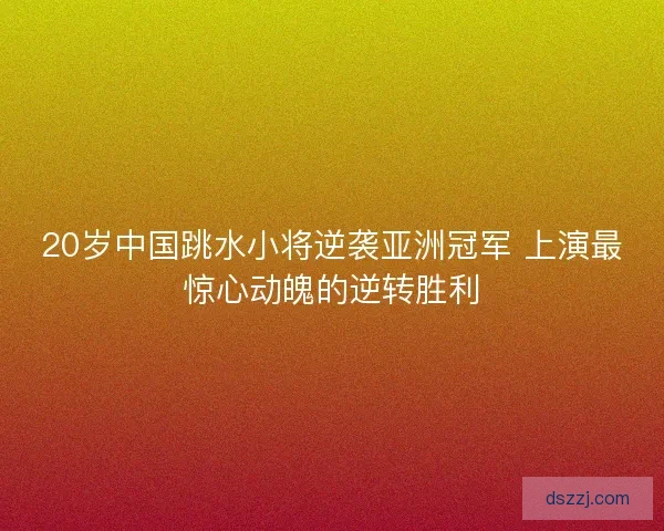 20岁中国跳水小将逆袭亚洲冠军 上演最惊心动魄的逆转胜利