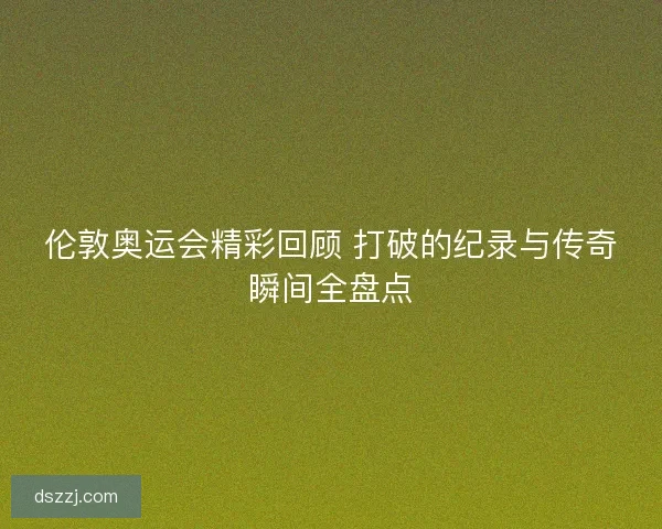 伦敦奥运会精彩回顾 打破的纪录与传奇瞬间全盘点
