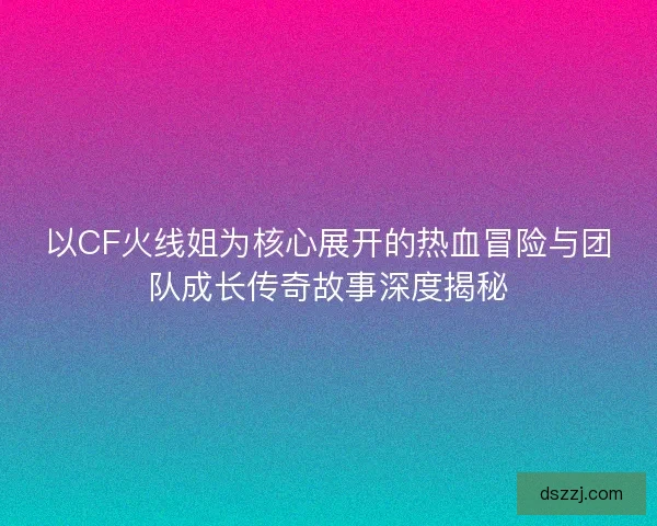 以CF火线姐为核心展开的热血冒险与团队成长传奇故事深度揭秘