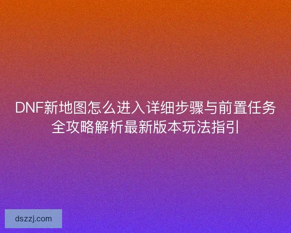 DNF新地图怎么进入详细步骤与前置任务全攻略解析最新版本玩法指引