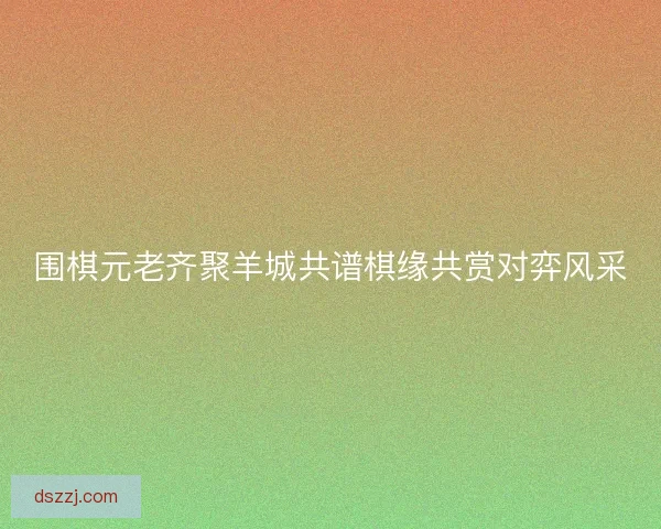 围棋元老齐聚羊城共谱棋缘共赏对弈风采