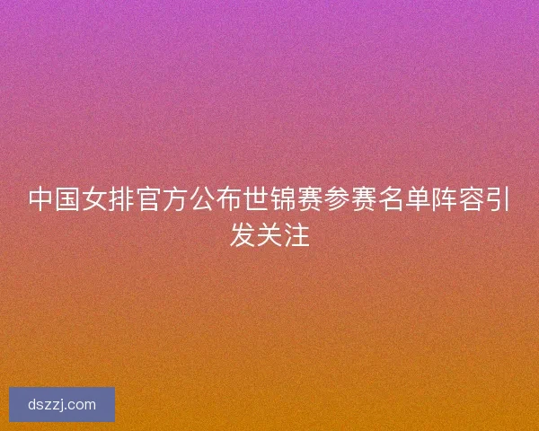 中国女排官方公布世锦赛参赛名单阵容引发关注