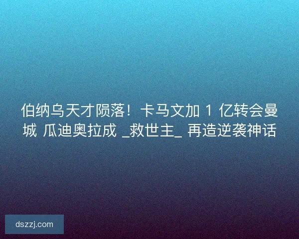 伯纳乌天才陨落！卡马文加 1 亿转会曼城 瓜迪奥拉成 _救世主_ 再造逆袭神话
