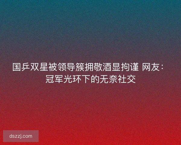 国乒双星被领导簇拥敬酒显拘谨 网友：冠军光环下的无奈社交