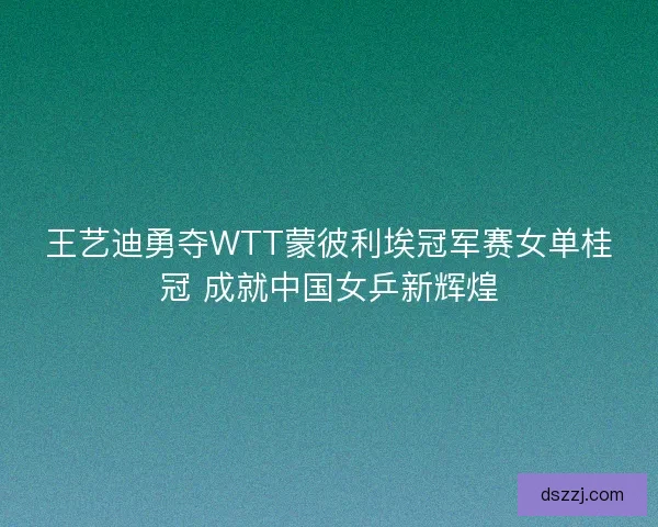 王艺迪勇夺WTT蒙彼利埃冠军赛女单桂冠 成就中国女乒新辉煌